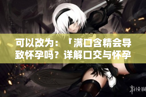 可以改為：「滿口含精會(huì)導(dǎo)致懷孕嗎？詳解口交與懷孕的關(guān)系」