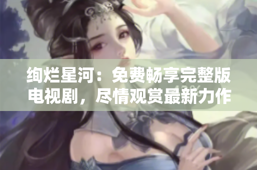 絢爛星河：免費(fèi)暢享完整版電視劇，盡情觀賞最新力作