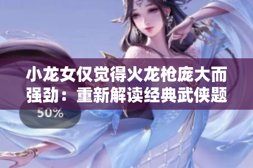 小龍女僅覺得火龍槍龐大而強(qiáng)勁：重新解讀經(jīng)典武俠題材