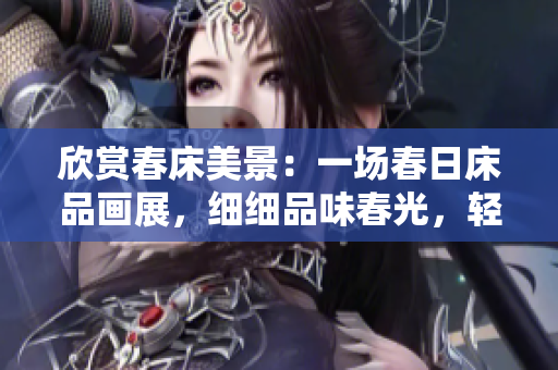 欣賞春床美景：一場(chǎng)春日床品畫展，細(xì)細(xì)品味春光，輕輕享受春意，流連忘返。