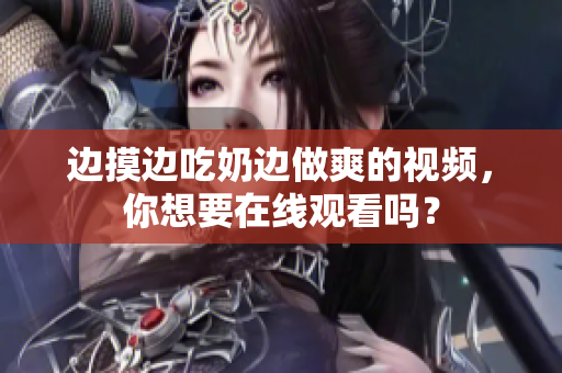 邊摸邊吃奶邊做爽的視頻，你想要在線觀看嗎？