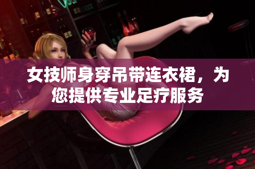 女技師身穿吊帶連衣裙，為您提供專(zhuān)業(yè)足療服務(wù)