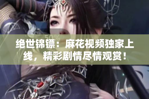絕世錦鏢：麻花視頻獨(dú)家上線，精彩劇情盡情觀賞！