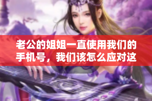 老公的姐姐一直使用我們的手機(jī)號(hào)，我們?cè)撛趺磻?yīng)對(duì)這個(gè)尷尬的情況？