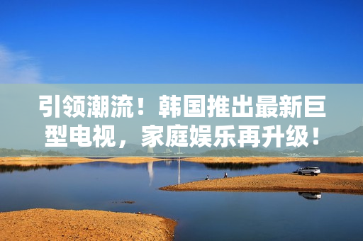 引領(lǐng)潮流！韓國推出最新巨型電視，家庭娛樂再升級(jí)！