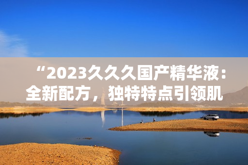 “2023久久久國產(chǎn)精華液：全新配方，獨特特點引領(lǐng)肌膚護理新趨勢！”