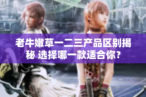 老牛嫩草一二三產(chǎn)品區(qū)別揭秘 選擇哪一款適合你？