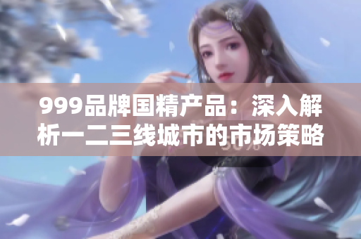999品牌國精產(chǎn)品：深入解析一二三線城市的市場策略與成功之路