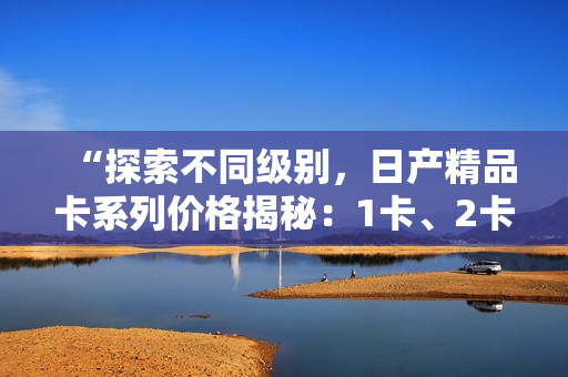 “探索不同級(jí)別，日產(chǎn)精品卡系列價(jià)格揭秘：1卡、2卡、3卡價(jià)格對(duì)比”
