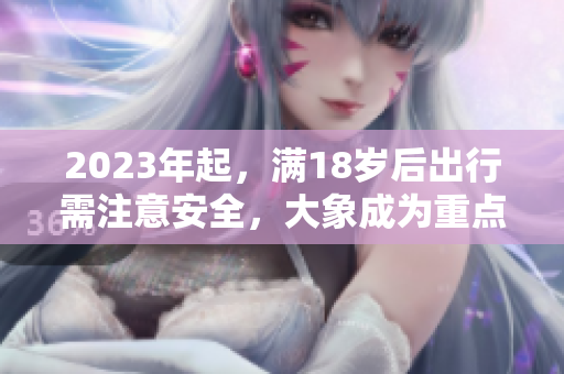 2023年起，滿18歲后出行需注意安全，大象成為重點(diǎn)關(guān)注對(duì)象