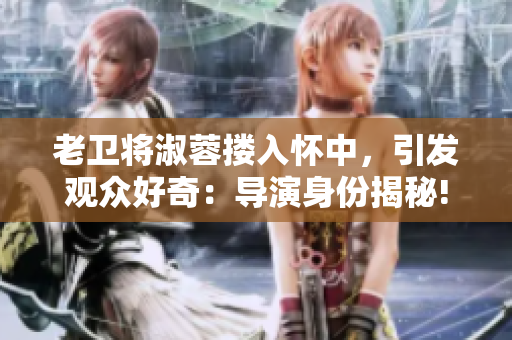 老衛(wèi)將淑蓉摟入懷中，引發(fā)觀眾好奇：導(dǎo)演身份揭秘!