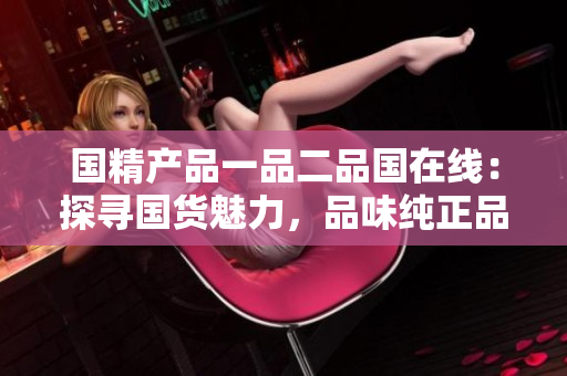 國精產(chǎn)品一品二品國在線：探尋國貨魅力，品味純正品質(zhì)