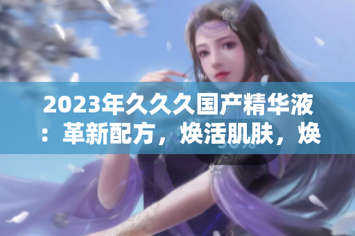 2023年久久久國產(chǎn)精華液：革新配方，煥活肌膚，煥發(fā)自然光彩