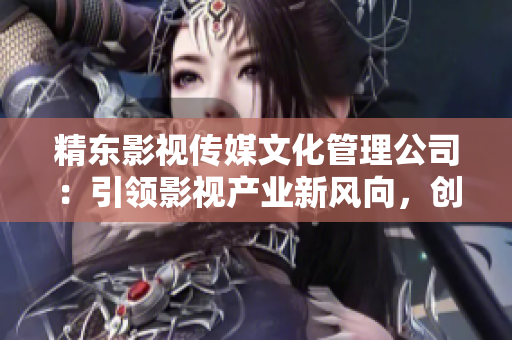 精東影視傳媒文化管理公司：引領(lǐng)影視產(chǎn)業(yè)新風(fēng)向，創(chuàng)新驅(qū)動成就卓越