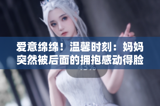 愛意綿綿！溫馨時刻：媽媽突然被后面的擁抱感動得臉紅如花