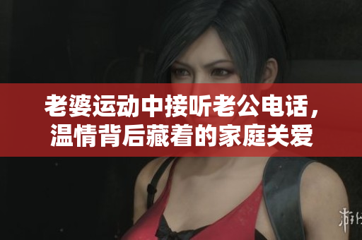 老婆運(yùn)動(dòng)中接聽老公電話，溫情背后藏著的家庭關(guān)愛