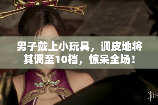 男子戴上小玩具，調(diào)皮地將其調(diào)至10檔，驚呆全場(chǎng)！