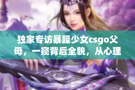 獨(dú)家專(zhuān)訪暴躁少女csgo父母，一窺背后全貌，從心理學(xué)角度解讀案例