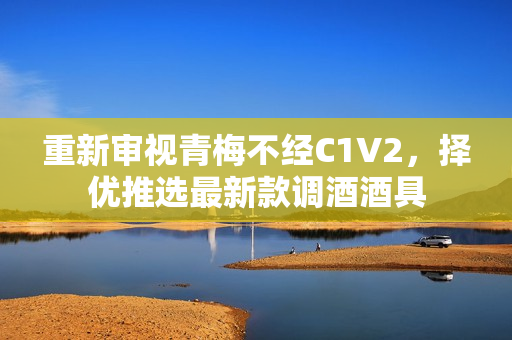 重新審視青梅不經(jīng)C1V2，擇優(yōu)推選最新款調(diào)酒酒具