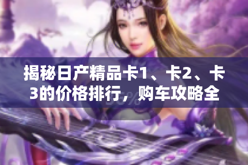 揭秘日產(chǎn)精品卡1、卡2、卡3的價(jià)格排行，購(gòu)車攻略全揭秘