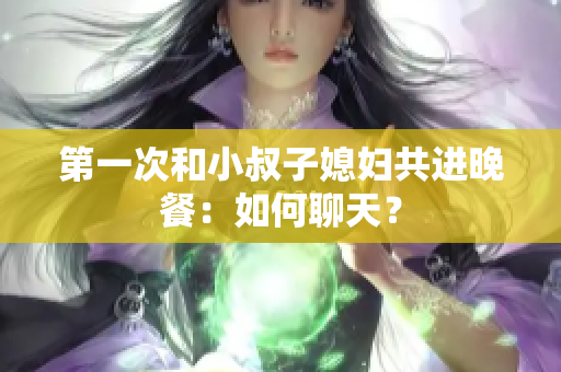 第一次和小叔子媳婦共進(jìn)晚餐：如何聊天？