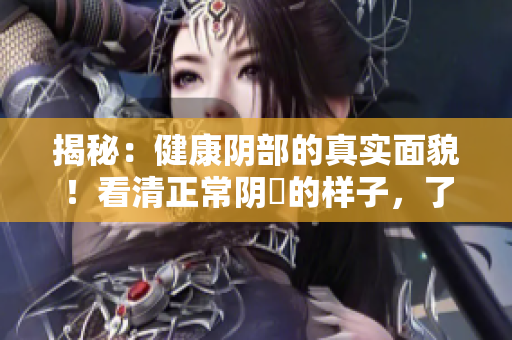 揭秘：健康陰部的真實(shí)面貌！看清正常陰脣的樣子，了解女性健康關(guān)懷的重要性