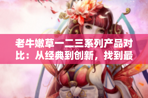 老牛嫩草一二三系列產(chǎn)品對(duì)比：從經(jīng)典到創(chuàng)新，找到最適合您的選擇