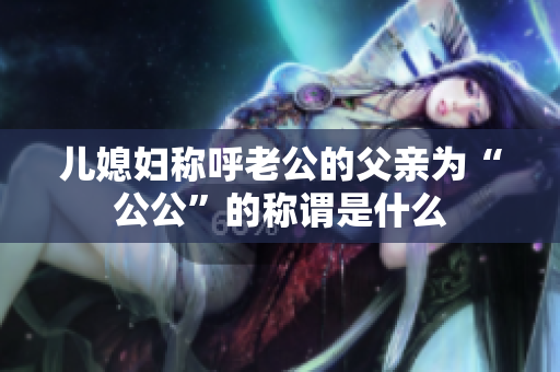 兒媳婦稱(chēng)呼老公的父親為“公公”的稱(chēng)謂是什么
