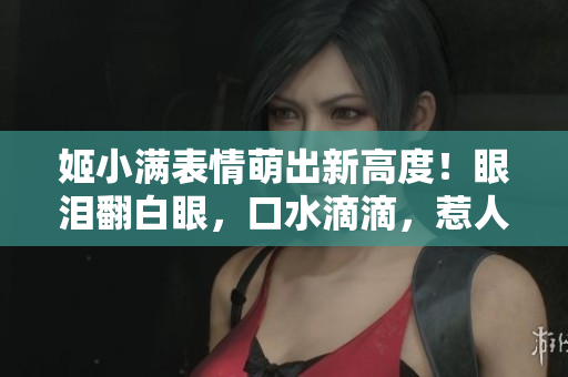 姬小滿表情萌出新高度！眼淚翻白眼，口水滴滴，惹人憐愛又心動。