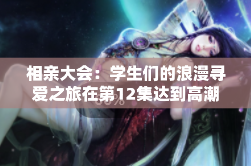 相親大會：學生們的浪漫尋愛之旅在第12集達到高潮