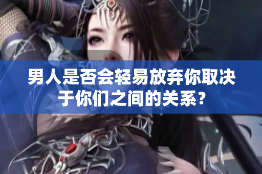 男人是否會(huì)輕易放棄你取決于你們之間的關(guān)系？