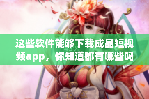 這些軟件能夠下載成品短視頻app，你知道都有哪些嗎？