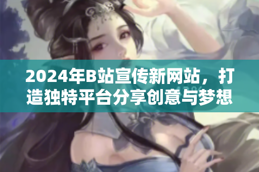2024年B站宣傳新網(wǎng)站，打造獨(dú)特平臺(tái)分享創(chuàng)意與夢(mèng)想