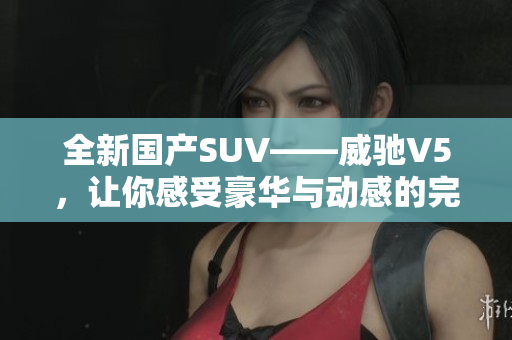 全新國(guó)產(chǎn)SUV——威馳V5，讓你感受豪華與動(dòng)感的完美結(jié)合