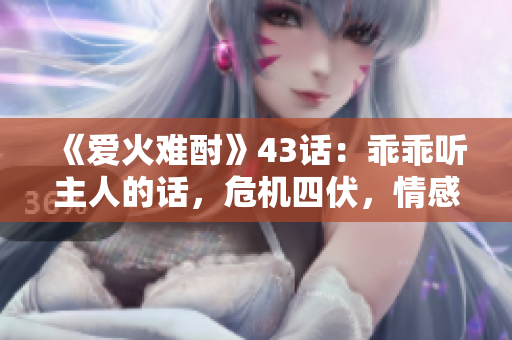 《愛(ài)火難酎》43話(huà)：乖乖聽(tīng)主人的話(huà)，危機(jī)四伏，情感升溫！