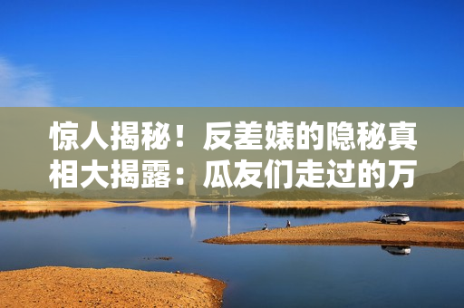 驚人揭秘！反差婊的隱秘真相大揭露：瓜友們走過(guò)的萬(wàn)里長(zhǎng)征
