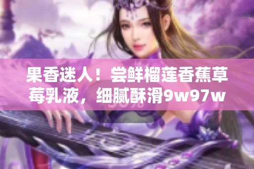 果香迷人！嘗鮮榴蓮香蕉草莓乳液，細(xì)膩酥滑9w97w，愉悅味蕾體驗(yàn)！
