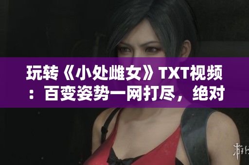 玩轉《小處雌女》TXT視頻：百變姿勢一網打盡，絕對好看！