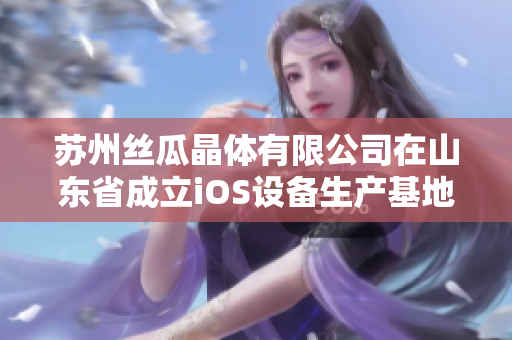 蘇州絲瓜晶體有限公司在山東省成立iOS設(shè)備生產(chǎn)基地