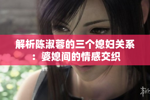 解析陳淑蓉的三個媳婦關(guān)系：婆媳間的情感交織