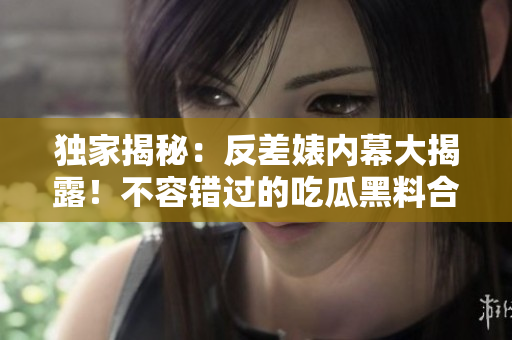 獨(dú)家揭秘：反差婊內(nèi)幕大揭露！不容錯(cuò)過的吃瓜黑料合集，揭露真相萬里長征