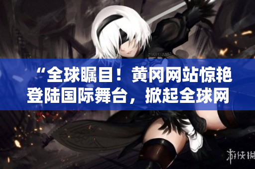 “全球矚目！黃岡網(wǎng)站驚艷登陸國際舞臺，掀起全球網(wǎng)絡(luò)熱潮！”