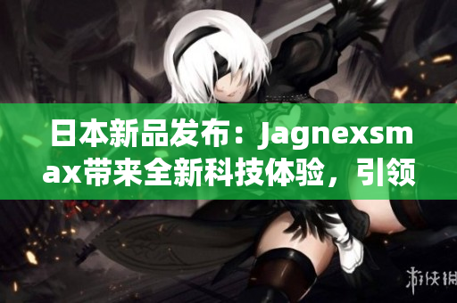 日本新品發(fā)布：Jagnexsmax帶來全新科技體驗(yàn)，引領(lǐng)智能手機(jī)潮流