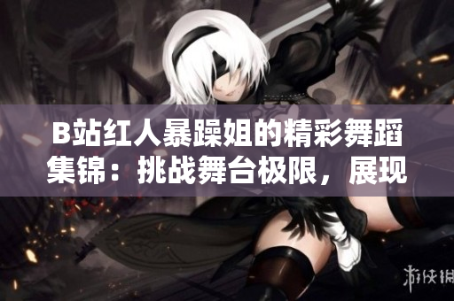 B站紅人暴躁姐的精彩舞蹈集錦：挑戰(zhàn)舞臺極限，展現(xiàn)獨(dú)特魅力