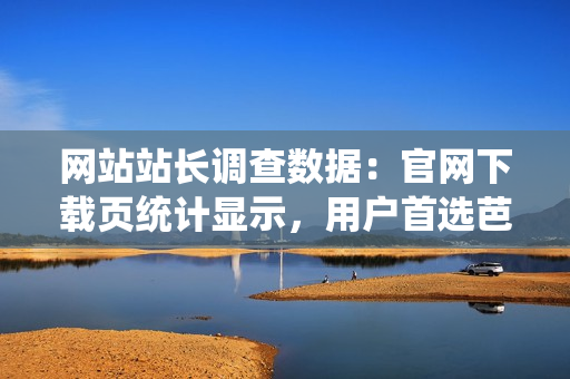 網(wǎng)站站長調(diào)查數(shù)據(jù)：官網(wǎng)下載頁統(tǒng)計顯示，用戶首選芭樂，全面升級優(yōu)質(zhì)服務(wù)