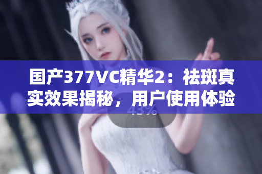 國(guó)產(chǎn)377VC精華2：祛斑真實(shí)效果揭秘，用戶使用體驗(yàn)分享