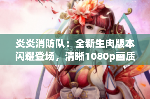 炎炎消防隊(duì)：全新生肉版本閃耀登場，清晰1080p畫質(zhì)帶來全新觀感
