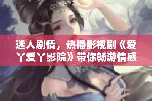 迷人劇情，熱播影視劇《愛丫愛丫影院》帶你暢游情感世界