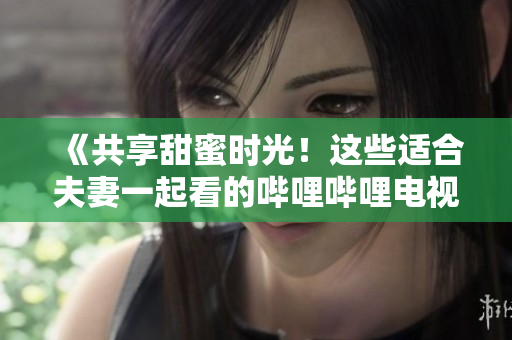 《共享甜蜜時(shí)光！這些適合夫妻一起看的嗶哩嗶哩電視劇值得收藏！》