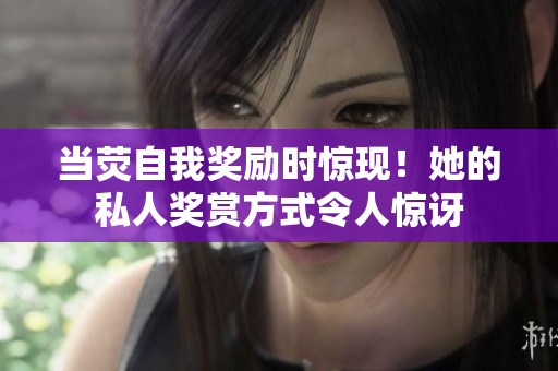 當(dāng)熒自我獎勵時驚現(xiàn)！她的私人獎賞方式令人驚訝